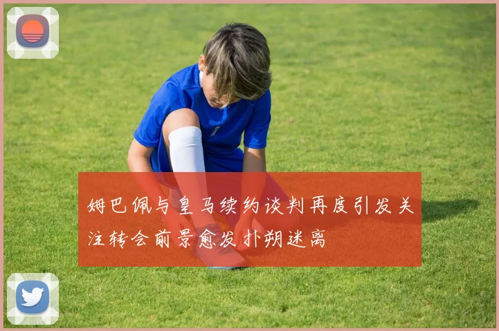 姆巴佩与皇马续约谈判再度引发关注转会前景愈发扑朔迷离
