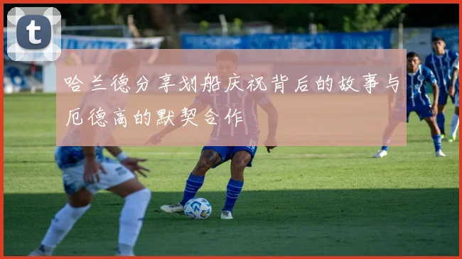 哈兰德分享划船庆祝背后的故事与厄德高的默契合作